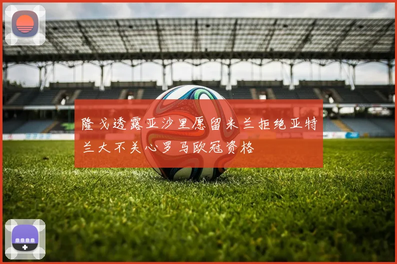 隆戈透露亚沙里愿留米兰拒绝亚特兰大不关心罗马欧冠资格