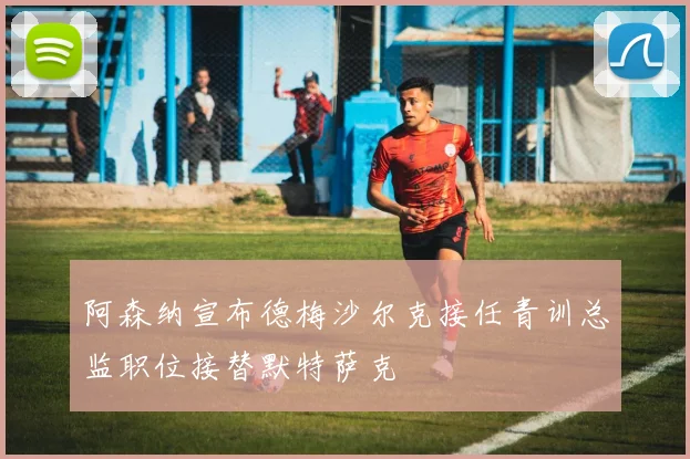阿森纳宣布德梅沙尔克接任青训总监职位接替默特萨克