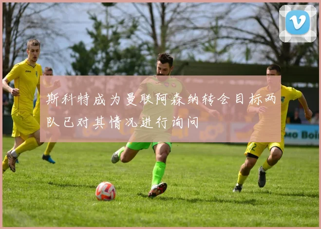 斯科特成为曼联阿森纳转会目标两队已对其情况进行询问