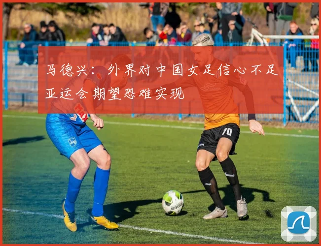马德兴：外界对中国女足信心不足亚运会期望恐难实现