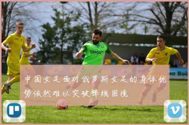 中国女足面对俄罗斯女足的身体优势依然难以突破锋线困境