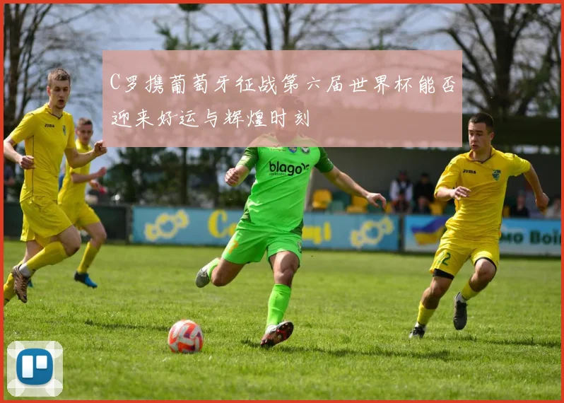 C罗携葡萄牙征战第六届世界杯能否迎来好运与辉煌时刻