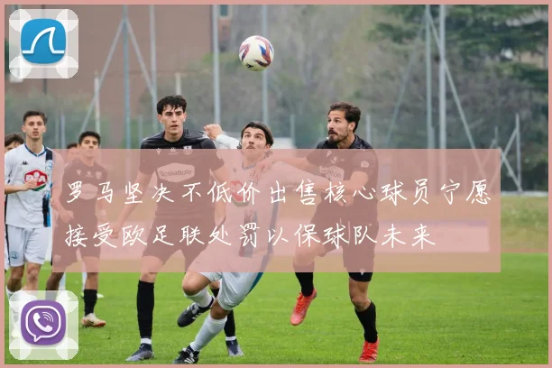 罗马坚决不低价出售核心球员宁愿接受欧足联处罚以保球队未来