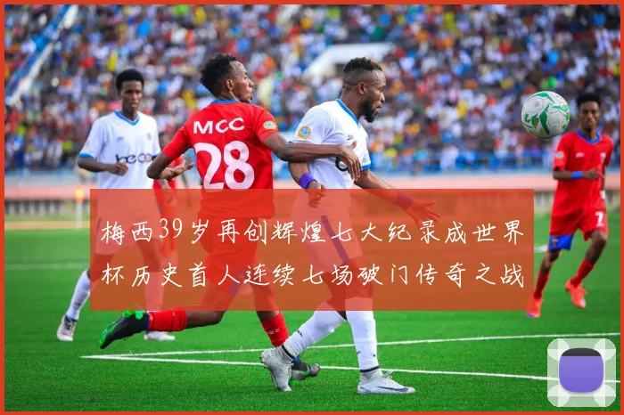 梅西39岁再创辉煌七大纪录成世界杯历史首人连续七场破门传奇之战