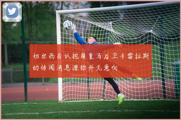 切尔西否认挖角皇马后卫卡雷拉斯的传闻消息源称并无意向