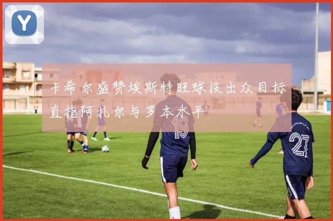 卡希尔盛赞埃斯特旺球技出众目标直指阿扎尔与罗本水平