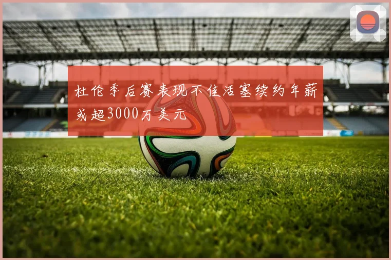 杜伦季后赛表现不佳活塞续约年薪或超3000万美元