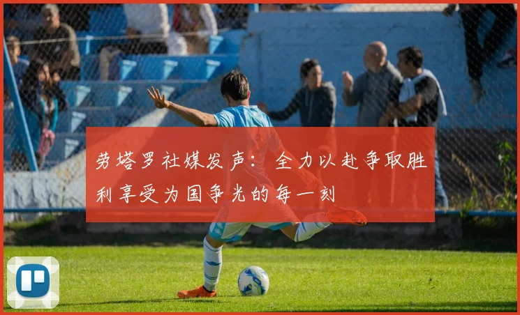 劳塔罗社媒发声：全力以赴争取胜利享受为国争光的每一刻